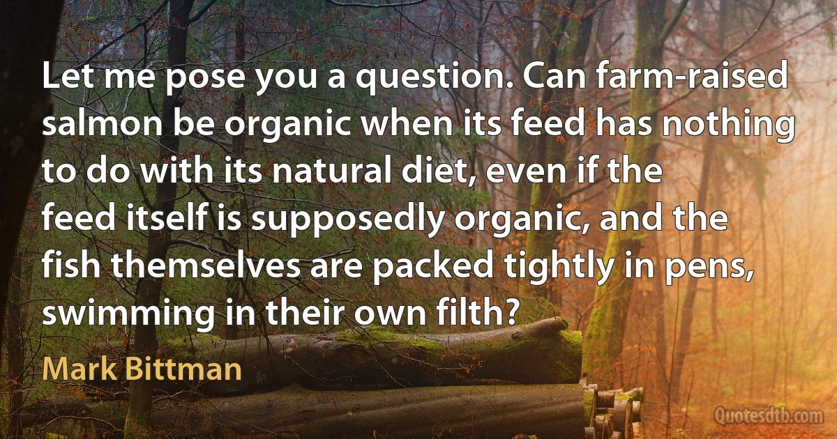 Let me pose you a question. Can farm-raised salmon be organic when its feed has nothing to do with its natural diet, even if the feed itself is supposedly organic, and the fish themselves are packed tightly in pens, swimming in their own filth? (Mark Bittman)