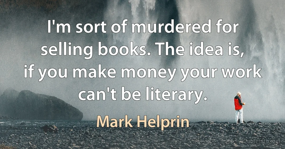 I'm sort of murdered for selling books. The idea is, if you make money your work can't be literary. (Mark Helprin)