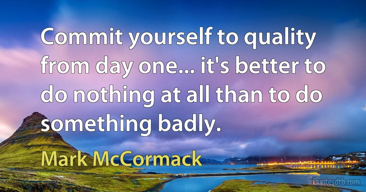 Commit yourself to quality from day one... it's better to do nothing at all than to do something badly. (Mark McCormack)