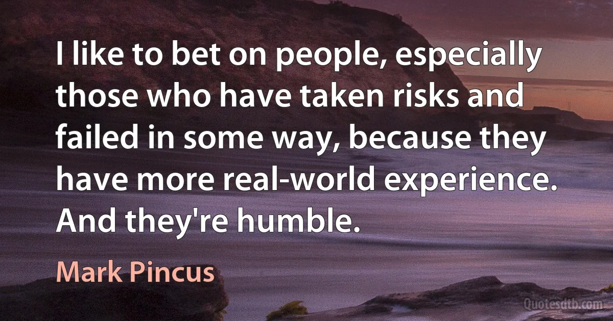 I like to bet on people, especially those who have taken risks and failed in some way, because they have more real-world experience. And they're humble. (Mark Pincus)