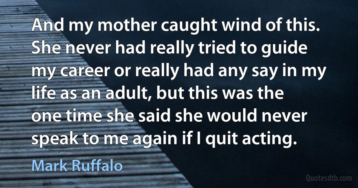 And my mother caught wind of this. She never had really tried to guide my career or really had any say in my life as an adult, but this was the one time she said she would never speak to me again if I quit acting. (Mark Ruffalo)