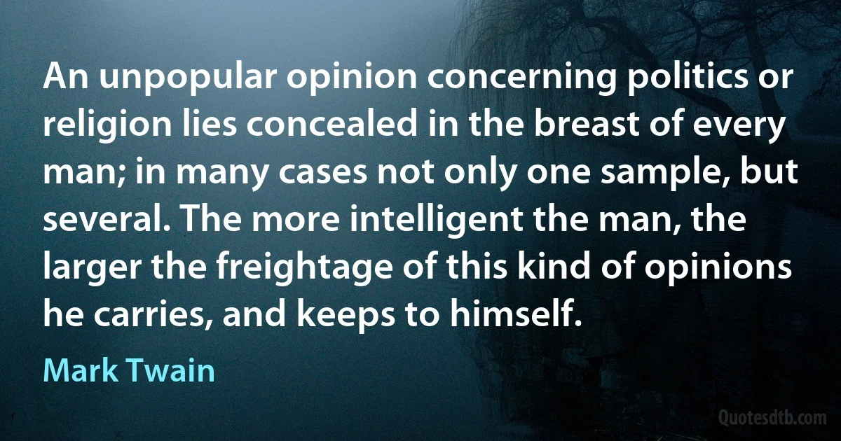 An unpopular opinion concerning politics or religion lies concealed in the breast of every man; in many cases not only one sample, but several. The more intelligent the man, the larger the freightage of this kind of opinions he carries, and keeps to himself. (Mark Twain)