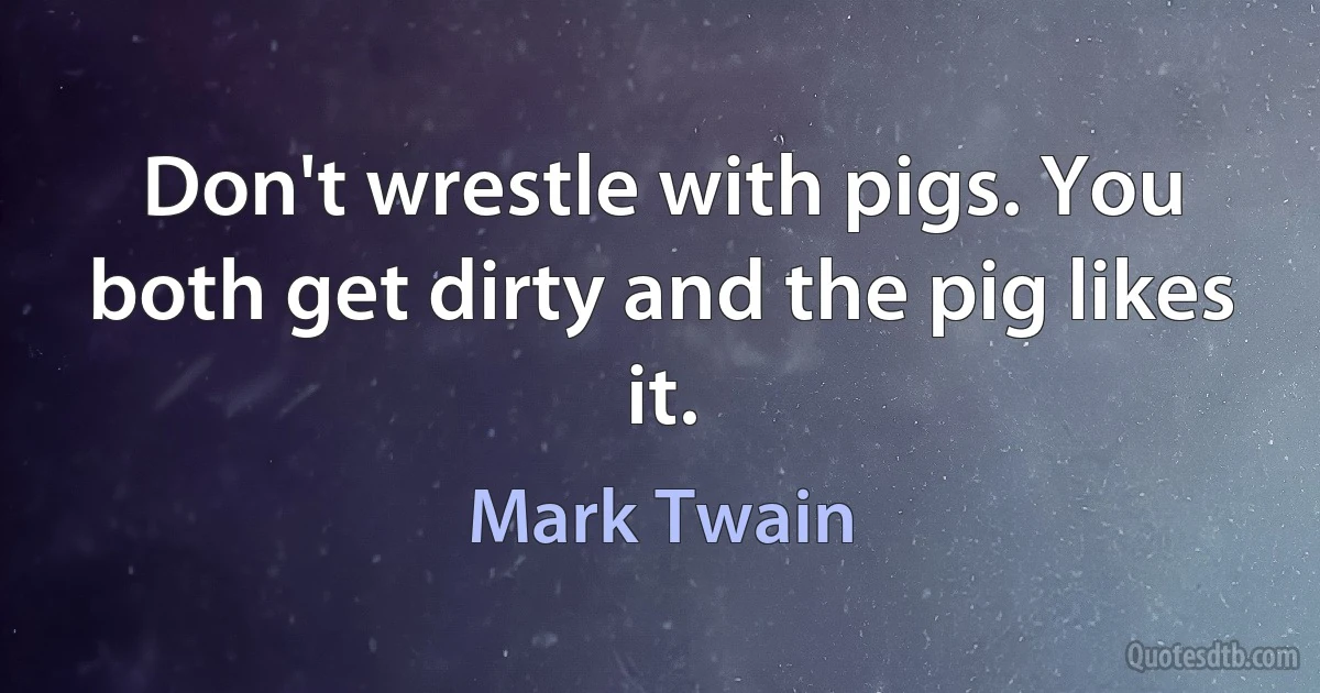 Don't wrestle with pigs. You both get dirty and the pig likes it. (Mark Twain)