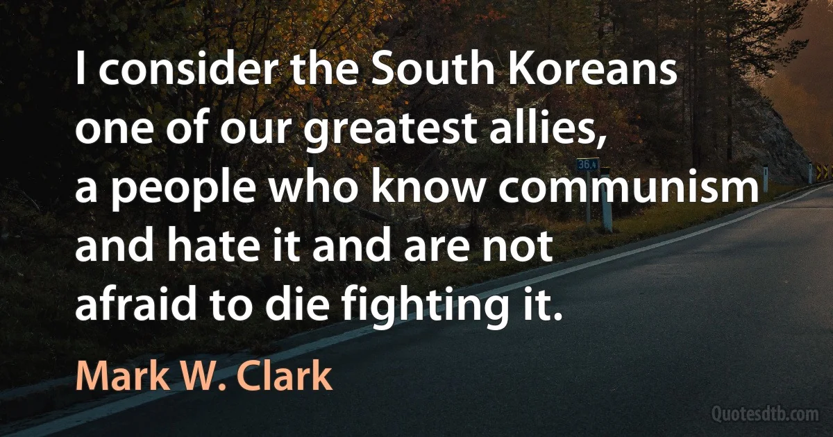 I consider the South Koreans one of our greatest allies, a people who know communism and hate it and are not afraid to die fighting it. (Mark W. Clark)