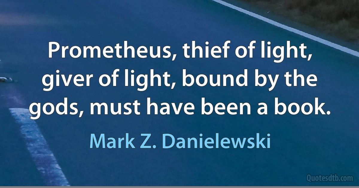 Prometheus, thief of light, giver of light, bound by the gods, must have been a book. (Mark Z. Danielewski)