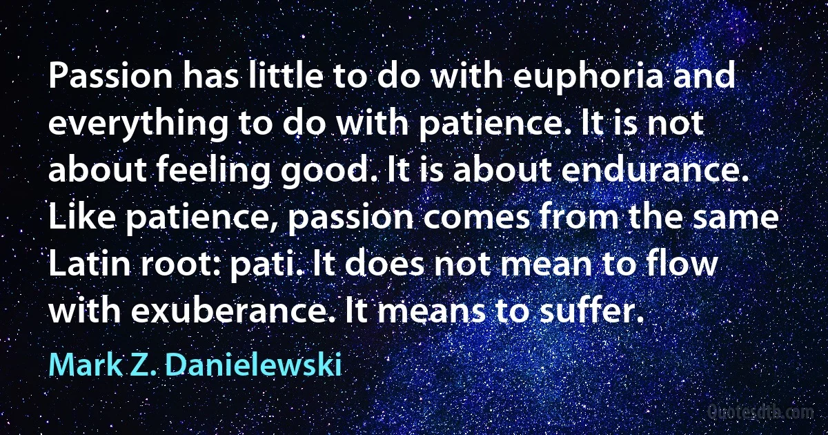 Passion has little to do with euphoria and everything to do with patience. It is not about feeling good. It is about endurance. Like patience, passion comes from the same Latin root: pati. It does not mean to flow with exuberance. It means to suffer. (Mark Z. Danielewski)