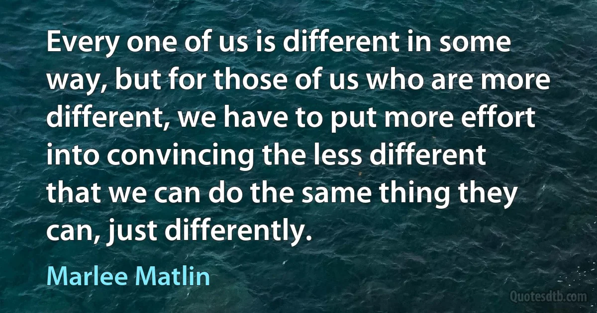 Every one of us is different in some way, but for those of us who are more different, we have to put more effort into convincing the less different that we can do the same thing they can, just differently. (Marlee Matlin)