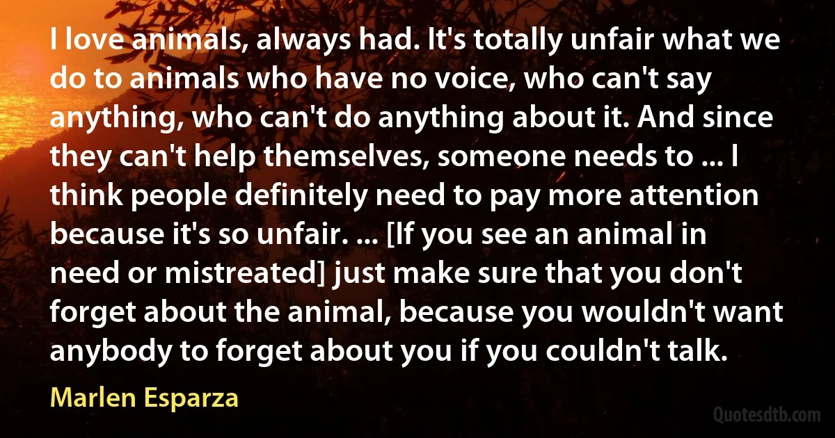 I love animals, always had. It's totally unfair what we do to animals who have no voice, who can't say anything, who can't do anything about it. And since they can't help themselves, someone needs to ... I think people definitely need to pay more attention because it's so unfair. ... [If you see an animal in need or mistreated] just make sure that you don't forget about the animal, because you wouldn't want anybody to forget about you if you couldn't talk. (Marlen Esparza)