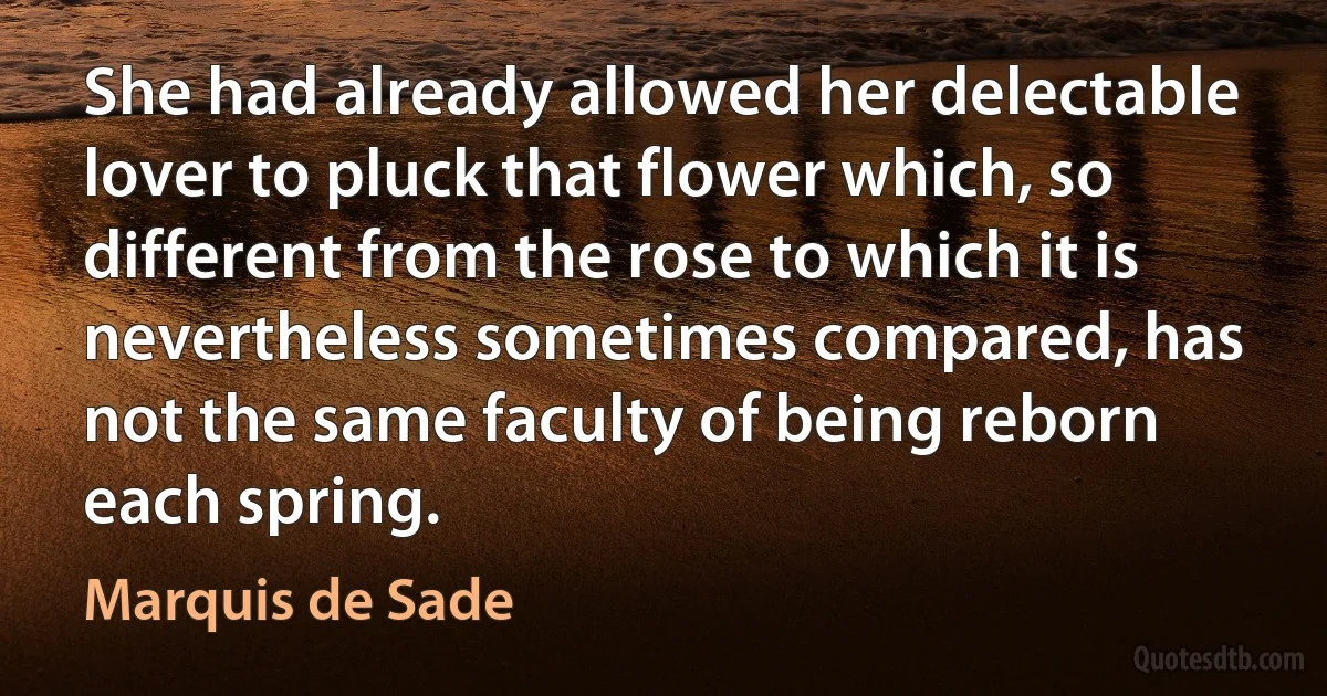 She had already allowed her delectable lover to pluck that flower which, so different from the rose to which it is nevertheless sometimes compared, has not the same faculty of being reborn each spring. (Marquis de Sade)