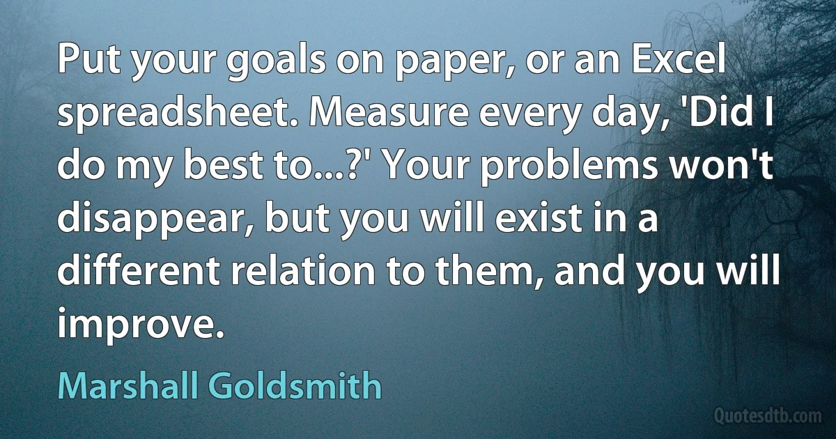 Put your goals on paper, or an Excel spreadsheet. Measure every day, 'Did I do my best to...?' Your problems won't disappear, but you will exist in a different relation to them, and you will improve. (Marshall Goldsmith)