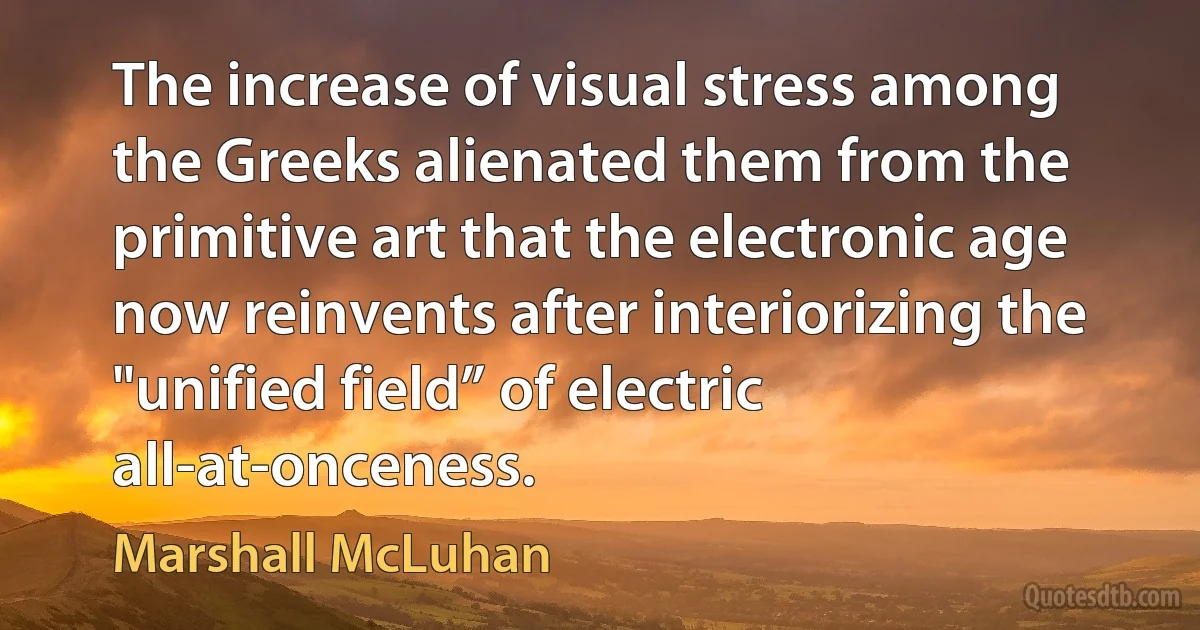 The increase of visual stress among the Greeks alienated them from the primitive art that the electronic age now reinvents after interiorizing the "unified field” of electric all-at-onceness. (Marshall McLuhan)