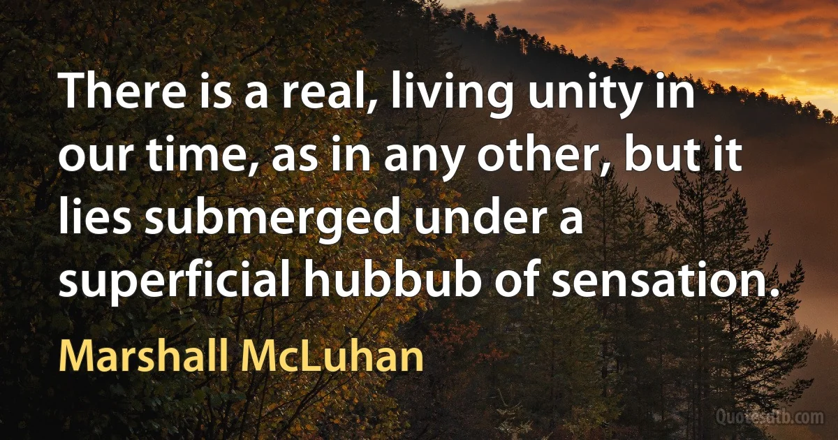 There is a real, living unity in our time, as in any other, but it lies submerged under a superficial hubbub of sensation. (Marshall McLuhan)