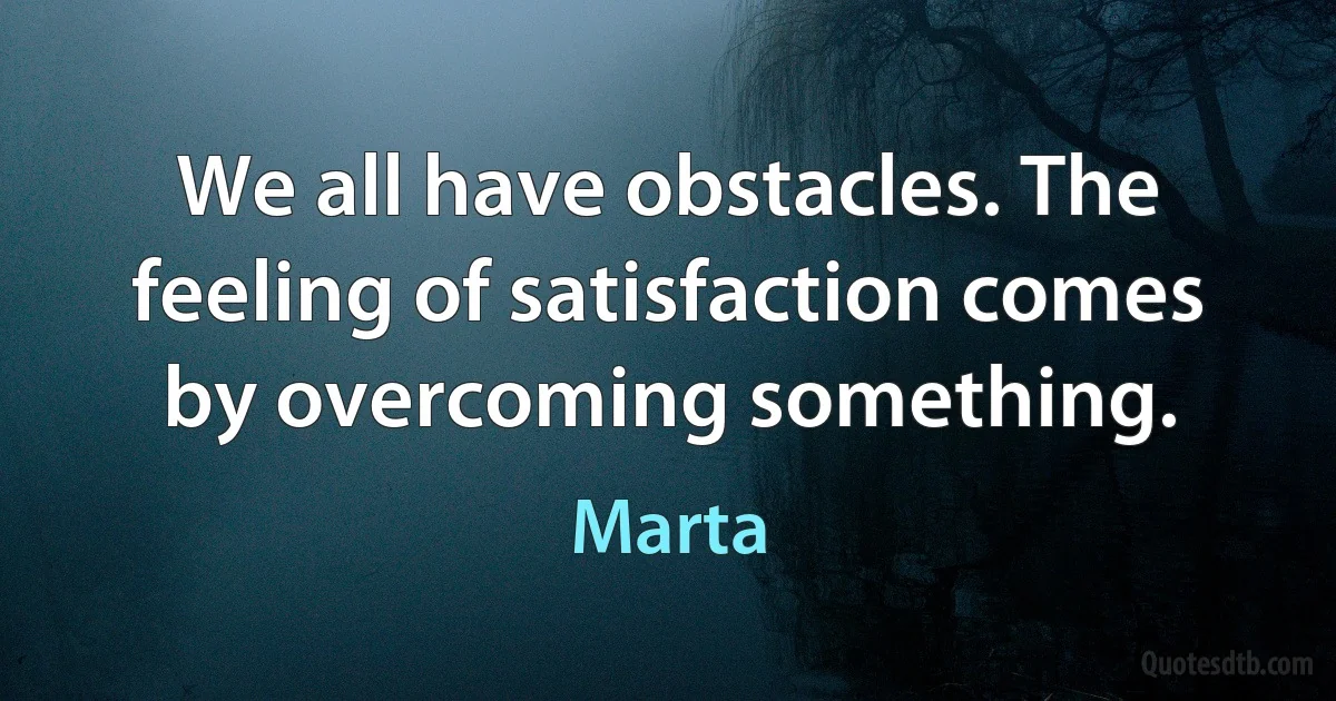 We all have obstacles. The feeling of satisfaction comes by overcoming something. (Marta)