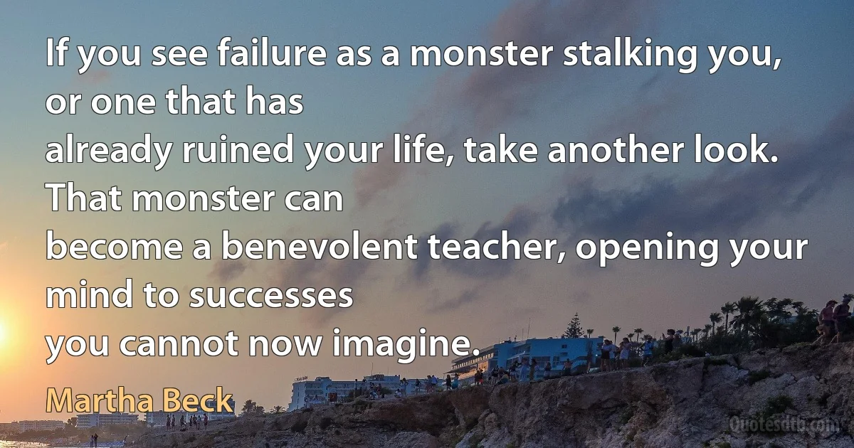 If you see failure as a monster stalking you, or one that has
already ruined your life, take another look. That monster can
become a benevolent teacher, opening your mind to successes
you cannot now imagine. (Martha Beck)