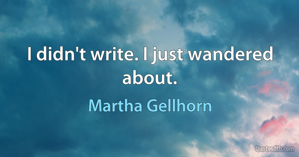 I didn't write. I just wandered about. (Martha Gellhorn)