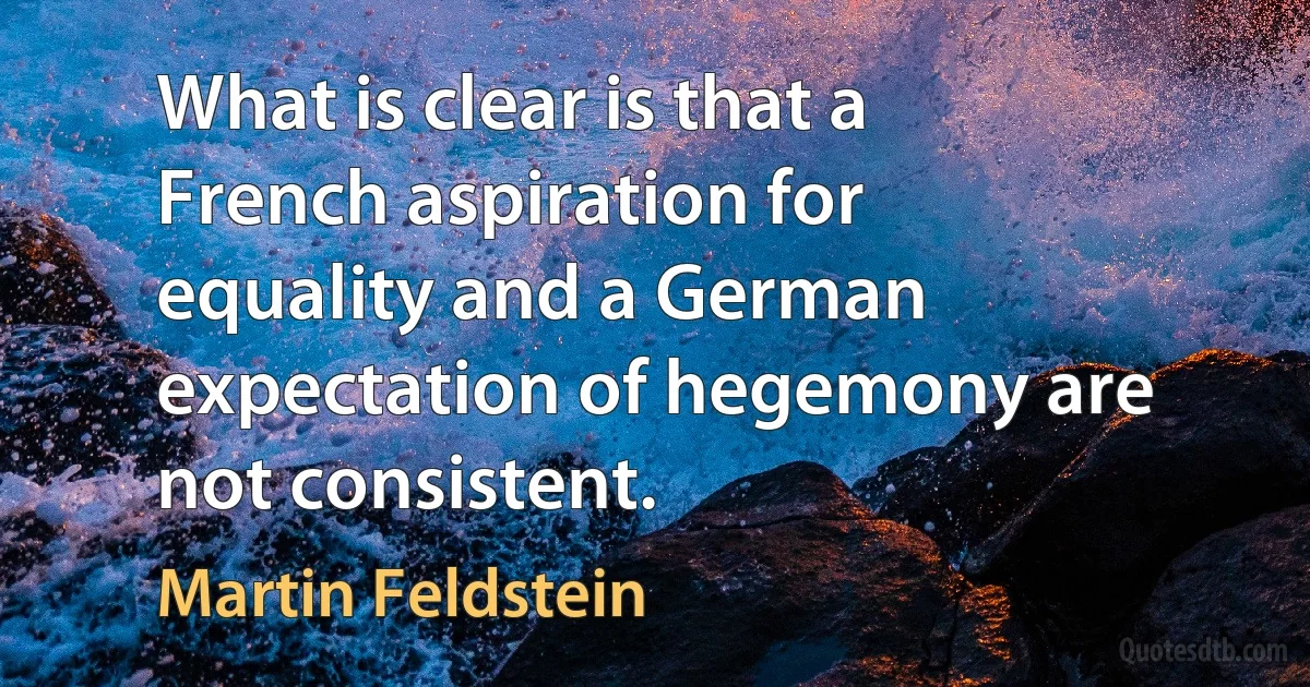 What is clear is that a French aspiration for equality and a German expectation of hegemony are not consistent. (Martin Feldstein)