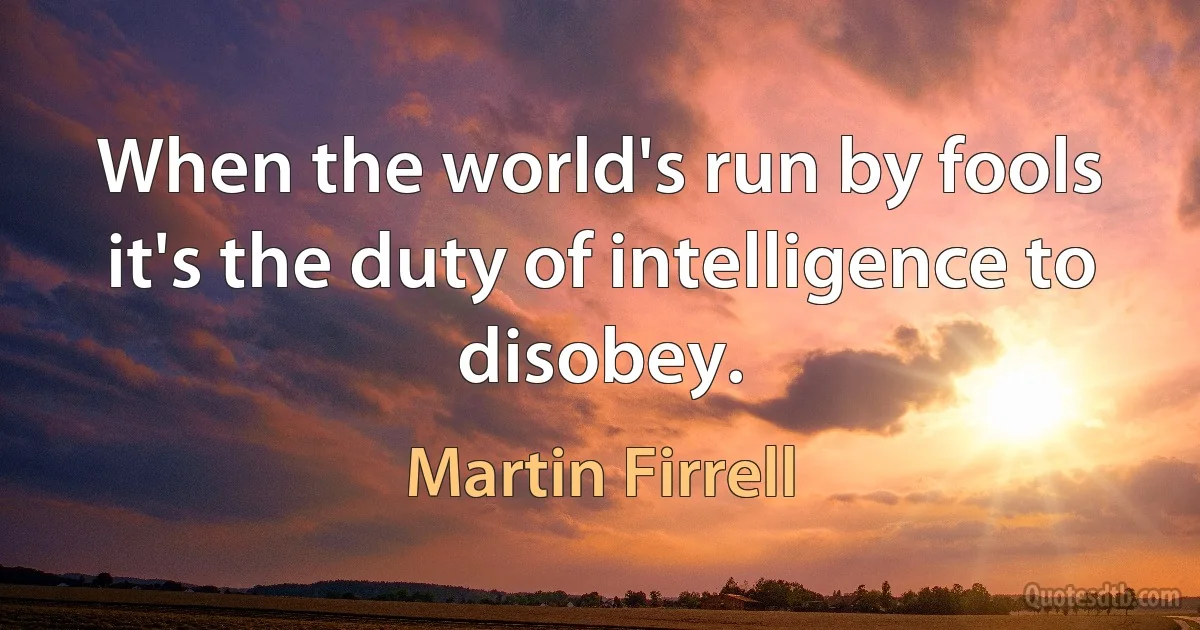 When the world's run by fools it's the duty of intelligence to disobey. (Martin Firrell)