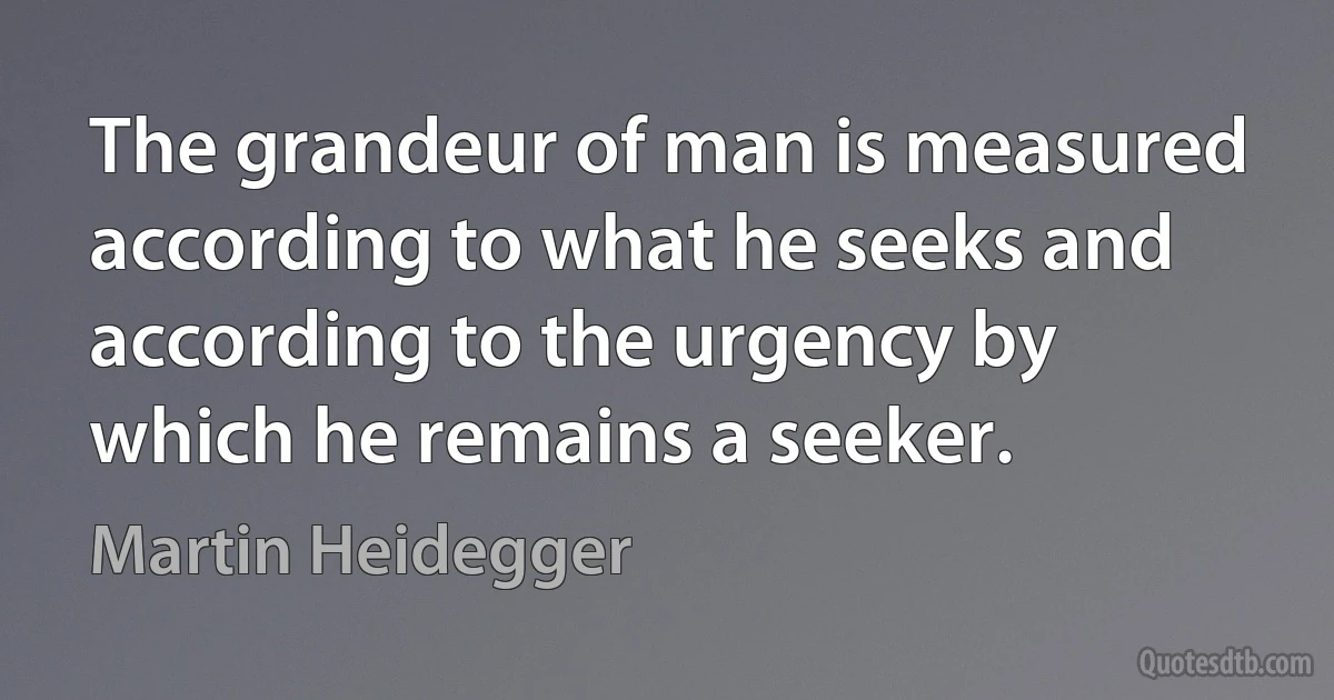 The grandeur of man is measured according to what he seeks and according to the urgency by which he remains a seeker. (Martin Heidegger)