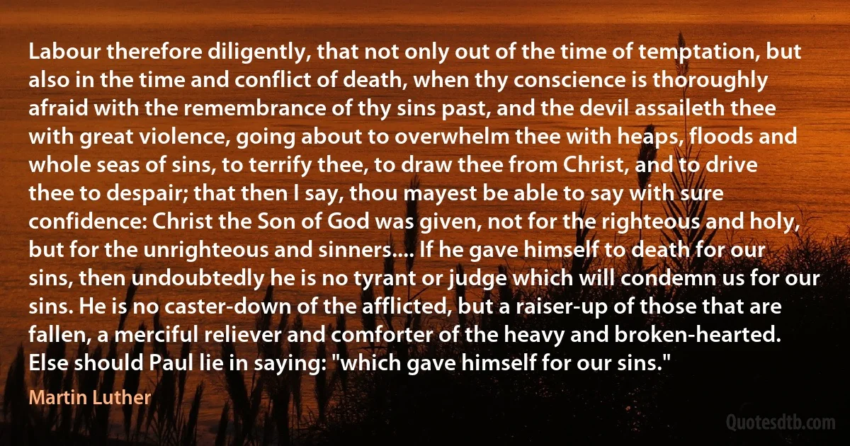 Labour therefore diligently, that not only out of the time of temptation, but also in the time and conflict of death, when thy conscience is thoroughly afraid with the remembrance of thy sins past, and the devil assaileth thee with great violence, going about to overwhelm thee with heaps, floods and whole seas of sins, to terrify thee, to draw thee from Christ, and to drive thee to despair; that then I say, thou mayest be able to say with sure confidence: Christ the Son of God was given, not for the righteous and holy, but for the unrighteous and sinners.... If he gave himself to death for our sins, then undoubtedly he is no tyrant or judge which will condemn us for our sins. He is no caster-down of the afflicted, but a raiser-up of those that are fallen, a merciful reliever and comforter of the heavy and broken-hearted. Else should Paul lie in saying: "which gave himself for our sins." (Martin Luther)