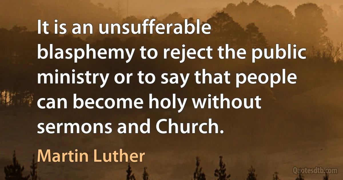 It is an unsufferable blasphemy to reject the public ministry or to say that people can become holy without sermons and Church. (Martin Luther)