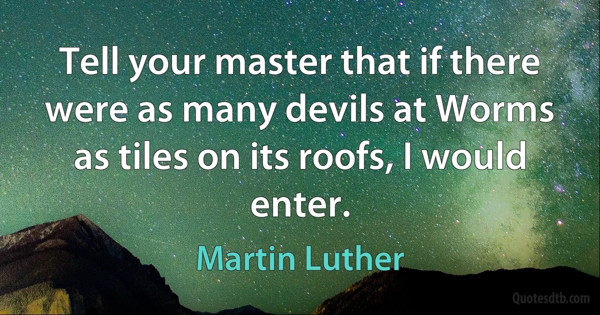 Tell your master that if there were as many devils at Worms as tiles on its roofs, I would enter. (Martin Luther)