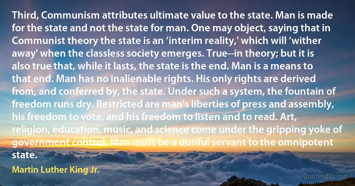 Third, Communism attributes ultimate value to the state. Man is made for the state and not the state for man. One may object, saying that in Communist theory the state is an ‘interim reality,' which will ‘wither away' when the classless society emerges. True--in theory; but it is also true that, while it lasts, the state is the end. Man is a means to that end. Man has no inalienable rights. His only rights are derived from, and conferred by, the state. Under such a system, the fountain of freedom runs dry. Restricted are man's liberties of press and assembly, his freedom to vote, and his freedom to listen and to read. Art, religion, education, music, and science come under the gripping yoke of government control. Man must be a dutiful servant to the omnipotent state. (Martin Luther King Jr.)