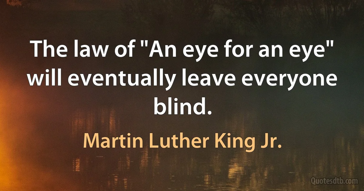 The law of "An eye for an eye" will eventually leave everyone blind. (Martin Luther King Jr.)