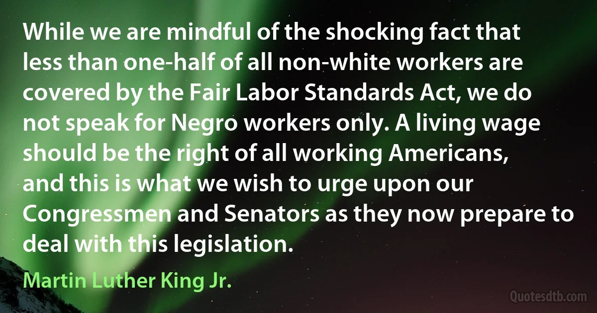 While we are mindful of the shocking fact that less than one-half of all non-white workers are covered by the Fair Labor Standards Act, we do not speak for Negro workers only. A living wage should be the right of all working Americans, and this is what we wish to urge upon our Congressmen and Senators as they now prepare to deal with this legislation. (Martin Luther King Jr.)