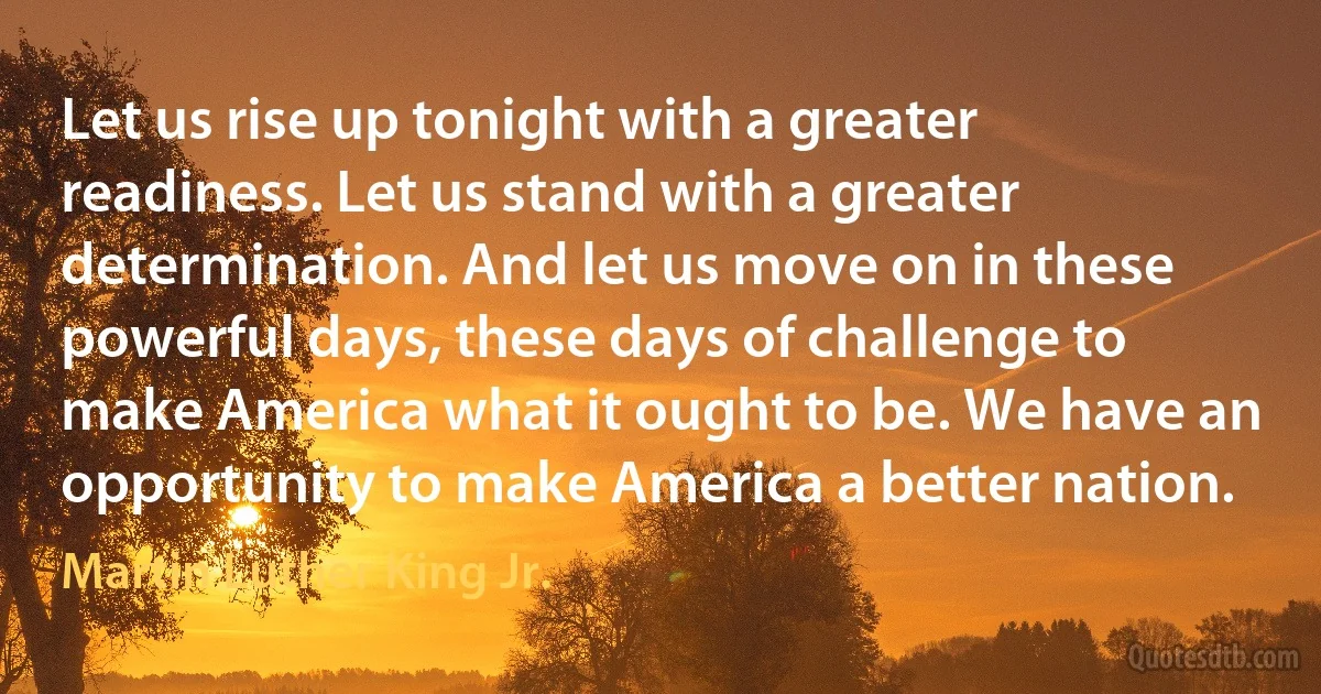 Let us rise up tonight with a greater readiness. Let us stand with a greater determination. And let us move on in these powerful days, these days of challenge to make America what it ought to be. We have an opportunity to make America a better nation. (Martin Luther King Jr.)