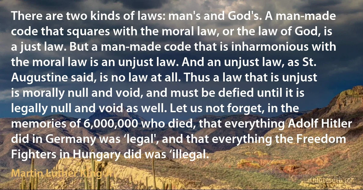 There are two kinds of laws: man's and God's. A man-made code that squares with the moral law, or the law of God, is a just law. But a man-made code that is inharmonious with the moral law is an unjust law. And an unjust law, as St. Augustine said, is no law at all. Thus a law that is unjust is morally null and void, and must be defied until it is legally null and void as well. Let us not forget, in the memories of 6,000,000 who died, that everything Adolf Hitler did in Germany was ‘legal', and that everything the Freedom Fighters in Hungary did was ‘illegal. (Martin Luther King Jr.)