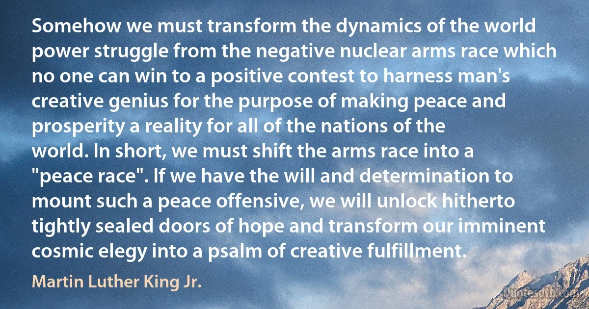 Somehow we must transform the dynamics of the world power struggle from the negative nuclear arms race which no one can win to a positive contest to harness man's creative genius for the purpose of making peace and prosperity a reality for all of the nations of the world. In short, we must shift the arms race into a "peace race". If we have the will and determination to mount such a peace offensive, we will unlock hitherto tightly sealed doors of hope and transform our imminent cosmic elegy into a psalm of creative fulfillment. (Martin Luther King Jr.)