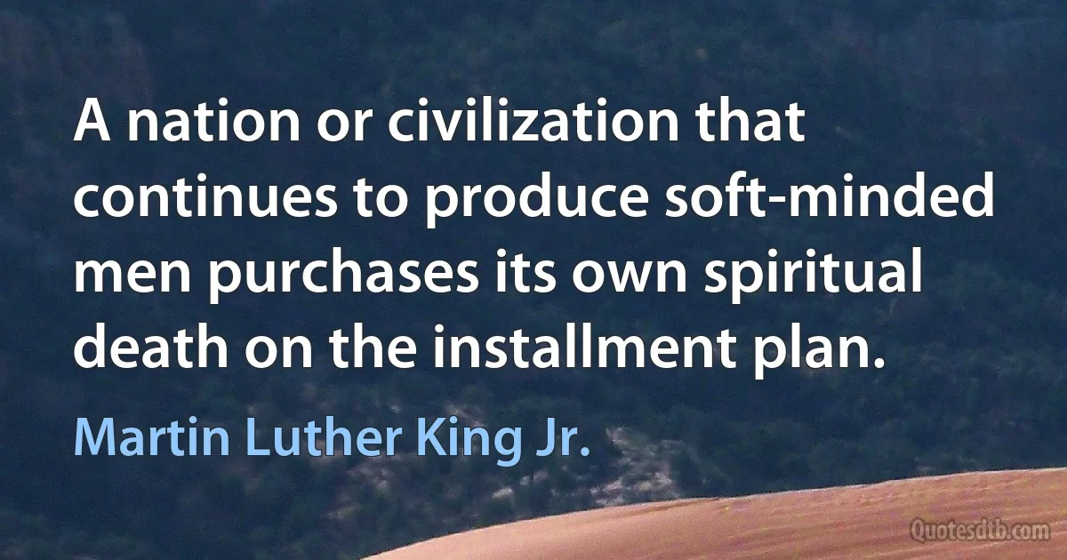 A nation or civilization that continues to produce soft-minded men purchases its own spiritual death on the installment plan. (Martin Luther King Jr.)