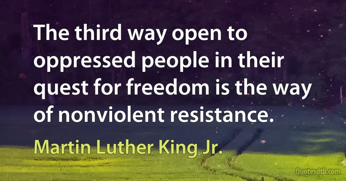 The third way open to oppressed people in their quest for freedom is the way of nonviolent resistance. (Martin Luther King Jr.)