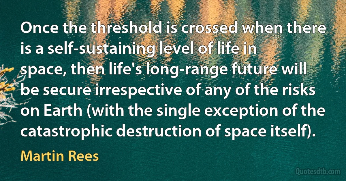 Once the threshold is crossed when there is a self-sustaining level of life in space, then life's long-range future will be secure irrespective of any of the risks on Earth (with the single exception of the catastrophic destruction of space itself). (Martin Rees)