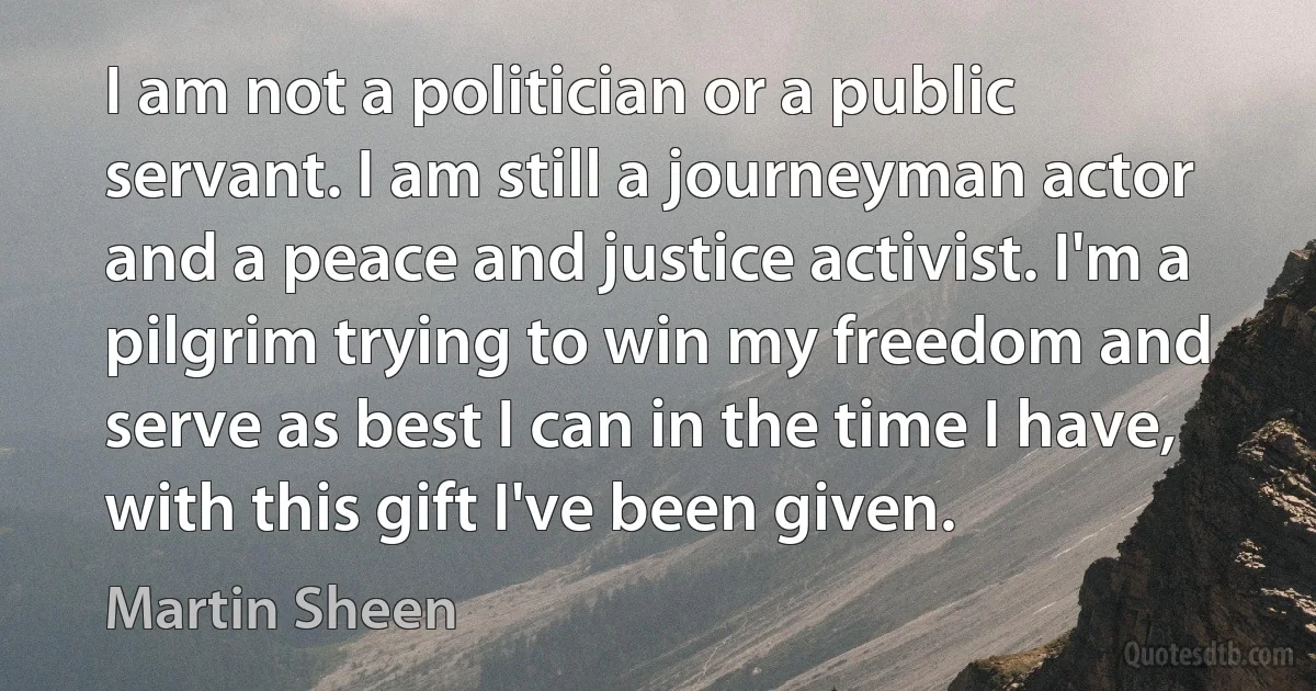 I am not a politician or a public servant. I am still a journeyman actor and a peace and justice activist. I'm a pilgrim trying to win my freedom and serve as best I can in the time I have, with this gift I've been given. (Martin Sheen)