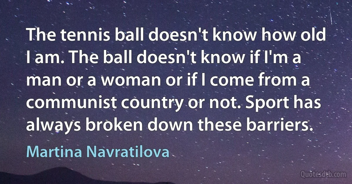 The tennis ball doesn't know how old I am. The ball doesn't know if I'm a man or a woman or if I come from a communist country or not. Sport has always broken down these barriers. (Martina Navratilova)