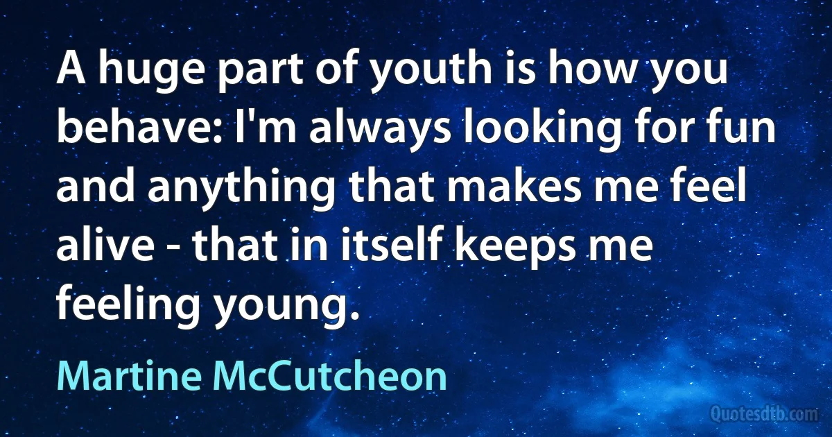 A huge part of youth is how you behave: I'm always looking for fun and anything that makes me feel alive - that in itself keeps me feeling young. (Martine McCutcheon)