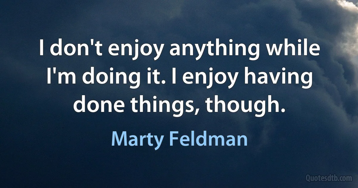 I don't enjoy anything while I'm doing it. I enjoy having done things, though. (Marty Feldman)