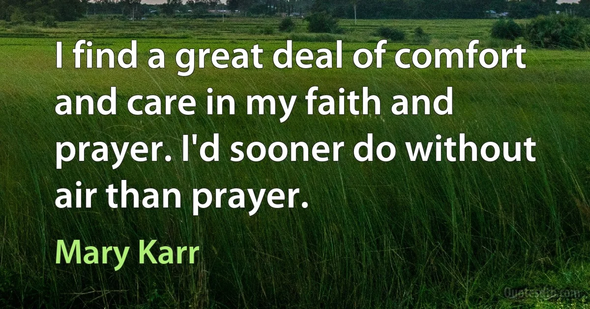 I find a great deal of comfort and care in my faith and prayer. I'd sooner do without air than prayer. (Mary Karr)