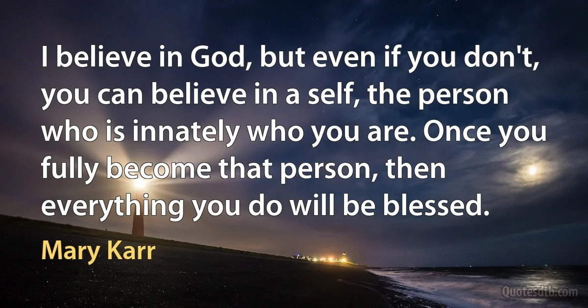 I believe in God, but even if you don't, you can believe in a self, the person who is innately who you are. Once you fully become that person, then everything you do will be blessed. (Mary Karr)