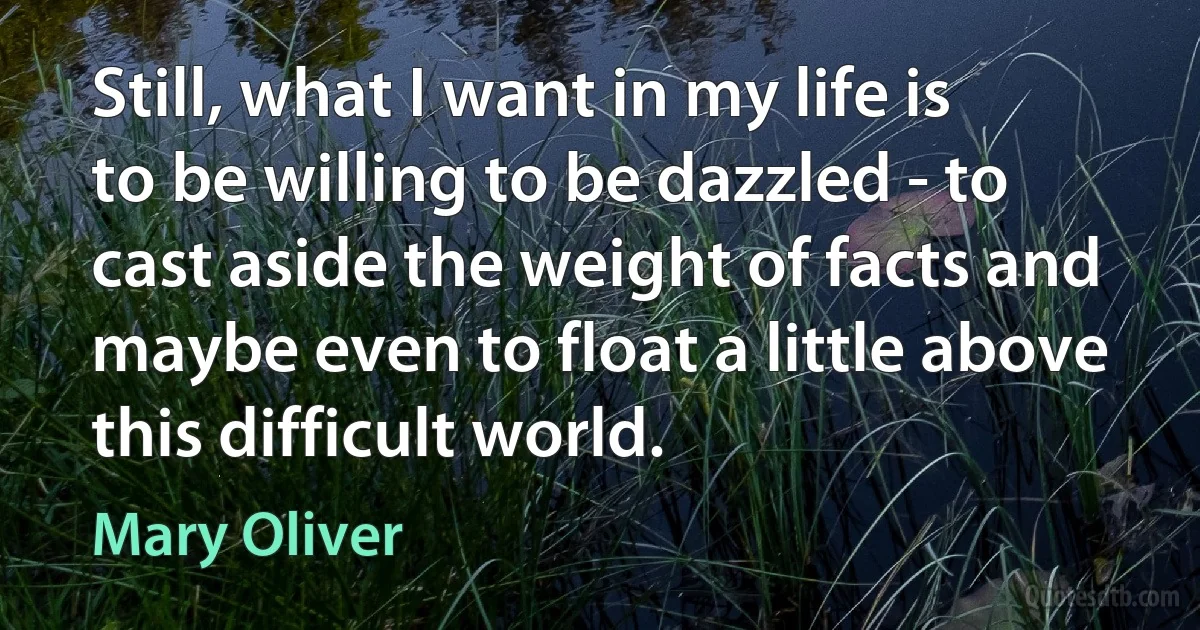 Still, what I want in my life is to be willing to be dazzled - to cast aside the weight of facts and maybe even to float a little above this difficult world. (Mary Oliver)