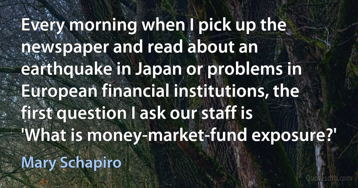 Every morning when I pick up the newspaper and read about an earthquake in Japan or problems in European financial institutions, the first question I ask our staff is 'What is money-market-fund exposure?' (Mary Schapiro)