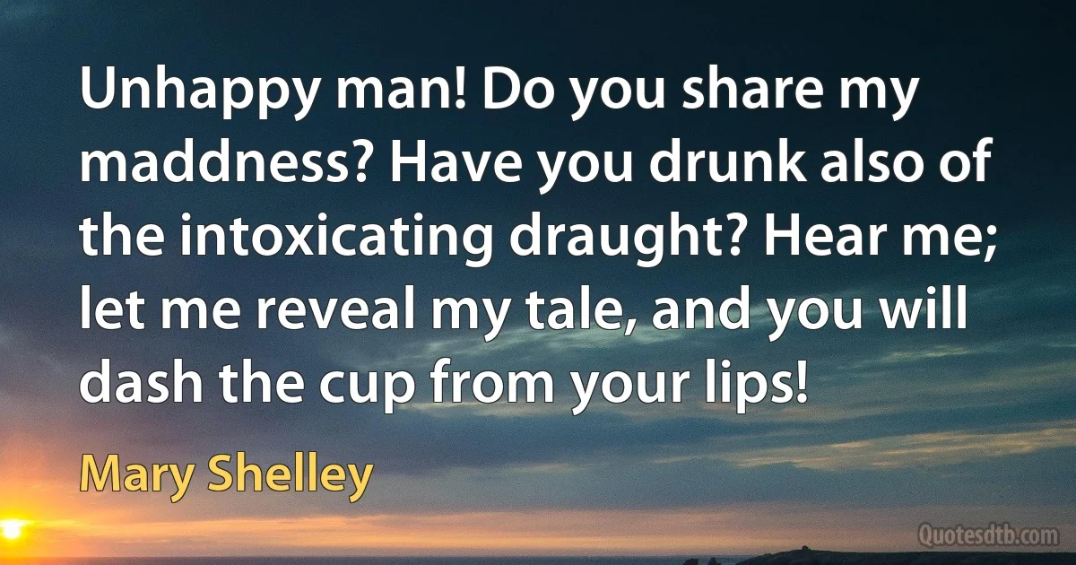 Unhappy man! Do you share my maddness? Have you drunk also of the intoxicating draught? Hear me; let me reveal my tale, and you will dash the cup from your lips! (Mary Shelley)