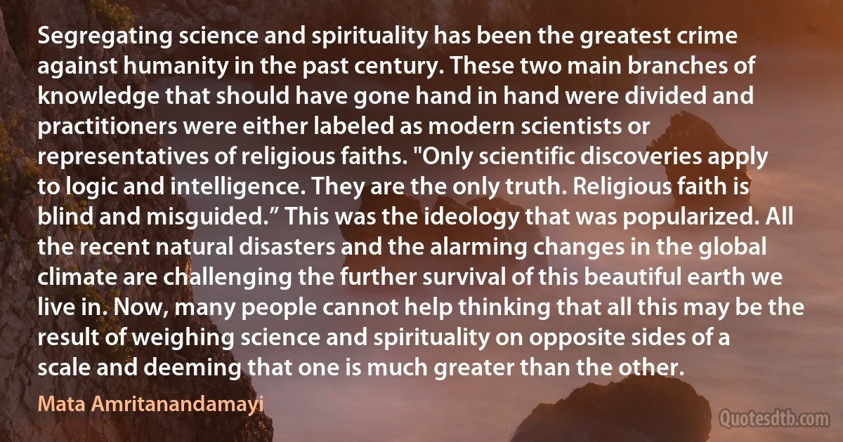 Segregating science and spirituality has been the greatest crime against humanity in the past century. These two main branches of knowledge that should have gone hand in hand were divided and practitioners were either labeled as modern scientists or representatives of religious faiths. "Only scientific discoveries apply to logic and intelligence. They are the only truth. Religious faith is blind and misguided.” This was the ideology that was popularized. All the recent natural disasters and the alarming changes in the global climate are challenging the further survival of this beautiful earth we live in. Now, many people cannot help thinking that all this may be the result of weighing science and spirituality on opposite sides of a scale and deeming that one is much greater than the other. (Mata Amritanandamayi)