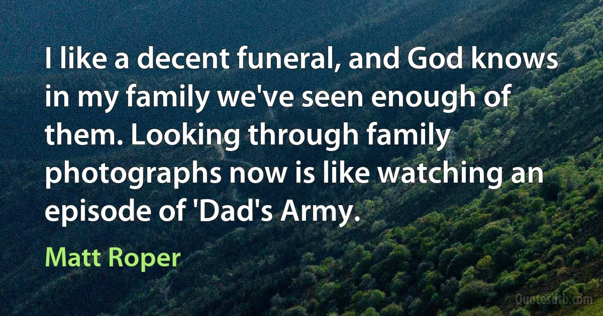 I like a decent funeral, and God knows in my family we've seen enough of them. Looking through family photographs now is like watching an episode of 'Dad's Army. (Matt Roper)