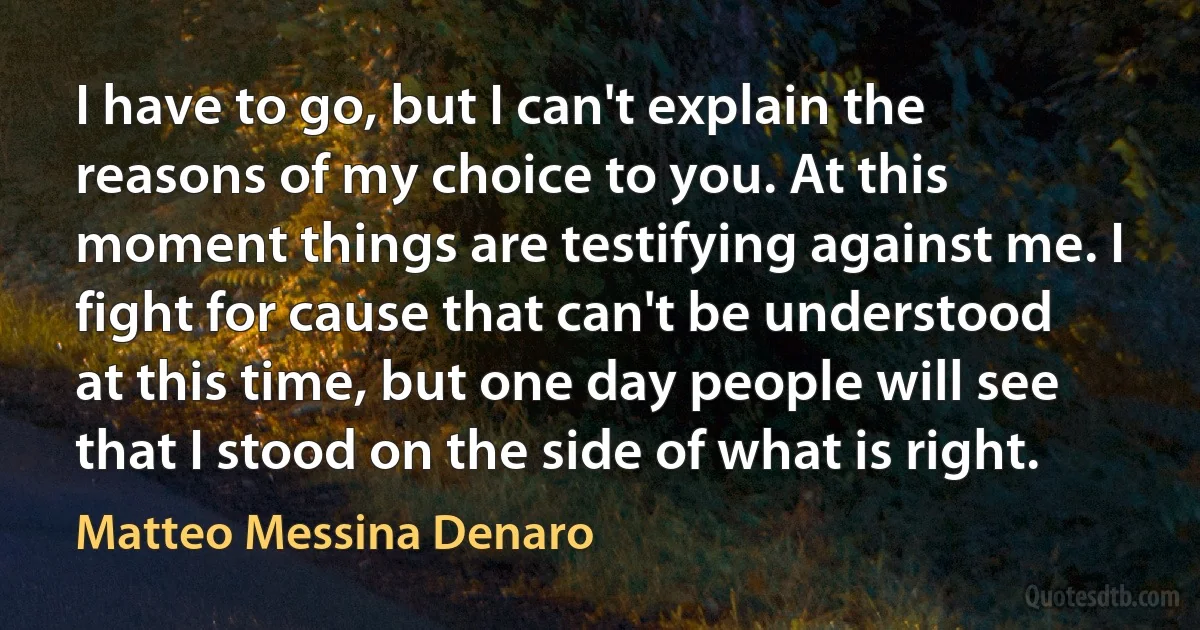 I have to go, but I can't explain the reasons of my choice to you. At this moment things are testifying against me. I fight for cause that can't be understood at this time, but one day people will see that I stood on the side of what is right. (Matteo Messina Denaro)