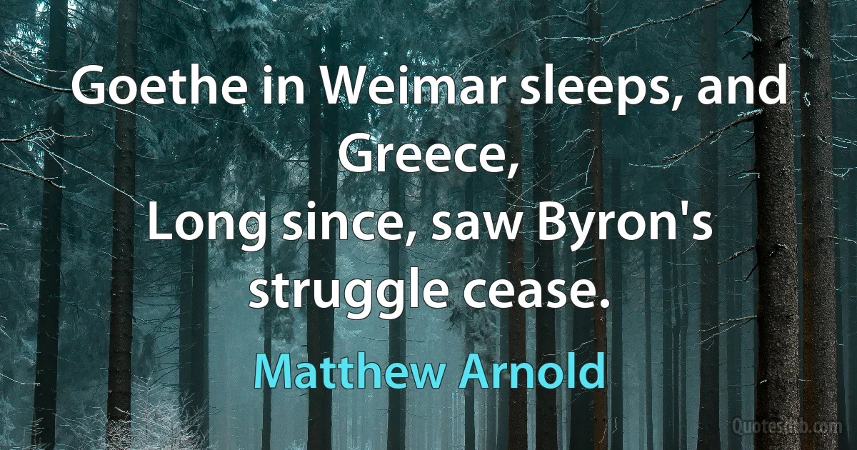 Goethe in Weimar sleeps, and Greece,
Long since, saw Byron's struggle cease. (Matthew Arnold)