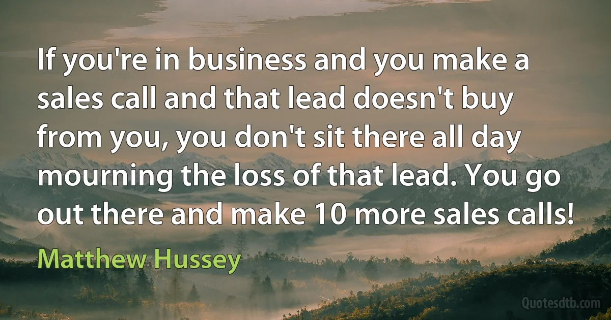 If you're in business and you make a sales call and that lead doesn't buy from you, you don't sit there all day mourning the loss of that lead. You go out there and make 10 more sales calls! (Matthew Hussey)