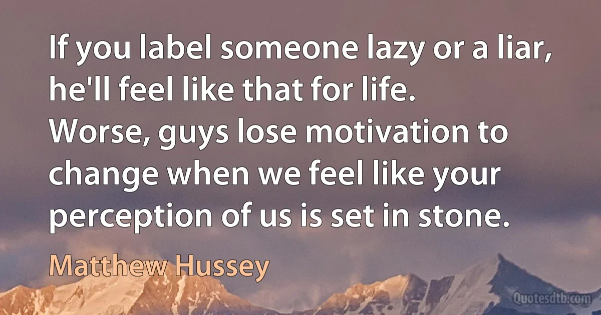 If you label someone lazy or a liar, he'll feel like that for life. Worse, guys lose motivation to change when we feel like your perception of us is set in stone. (Matthew Hussey)