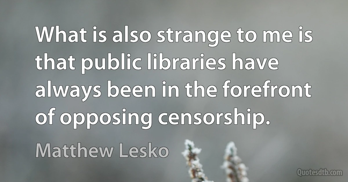 What is also strange to me is that public libraries have always been in the forefront of opposing censorship. (Matthew Lesko)